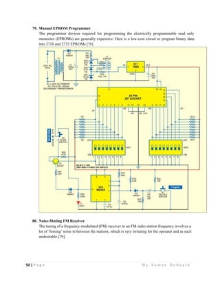 50 | P a g e                                                                                                   B y S u m a n D e b n a t h  
 
79. Manual EPROM Programmer
The programmer devices required for programming the electrically programmable read only
memories (EPROMs) are generally expensive. Here is a low-cost circuit to program binary data
into 2716 and 2732 EPROMs [78].
80. Noise-Muting FM Receiver
The tuning of a frequency-modulated (FM) receiver to an FM radio station frequency involves a
lot of ‘hissing’ noise in between the stations, which is very irritating for the operator and as such
undesirable [79].
 