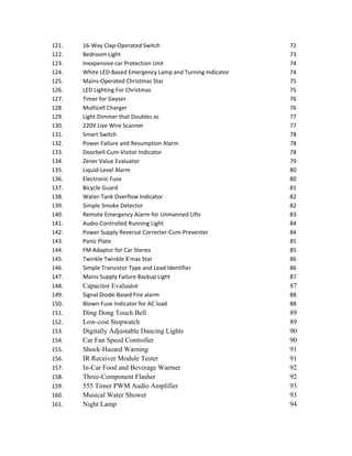 121. 16-Way Clap-Operated Switch 72
122. Bedroom Light 73
123. Inexpensive car Protection Unit 74
124. White LED-Based Emergency Lamp and Turning Indicator 74
125. Mains-Operated Christmas Star 75
126. LED Lighting For Christmas 75
127. Timer for Geyser 76
128. Multicell Charger 76
129. Light Dimmer that Doubles as 77
130. 220V Live Wire Scanner 77
131. Smart Switch 78
132. Power Failure and Resumption Alarm 78
133. Doorbell-Cum-Visitor Indicator 78
134. Zener Value Evaluator 79
135. Liquid-Level Alarm 80
136. Electronic Fuse 80
137. Bicycle Guard 81
138. Water-Tank Overflow Indicator 82
139. Simple Smoke Detector 82
140. Remote Emergency Alarm for Unmanned Lifts 83
141. Audio-Controlled Running Light 84
142. Power Supply Reversal Correcter-Cum-Preventer 84
143. Panic Plate 85
144. FM Adaptor for Car Stereo 85
145. Twinkle Twinkle X'mas Star 86
146. Simple Transistor Type and Lead Identifier 86
147. Mains Supply Failure Backup Light 87
148. Capacitor Evaluator 87
149. Signal Diode-Based Fire alarm 88
150. Blown-Fuse Indicator for AC load 88
151. Ding Dong Touch Bell 89
152. Low-cost Stopwatch 89
153. Digitally Adjustable Dancing Lights 90
154. Car Fan Speed Controller 90
155. Shock-Hazard Warning 91
156. IR Receiver Module Tester 91
157. In-Car Food and Beverage Warmer 92
158. Three-Component Flasher 92
159. 555 Timer PWM Audio Amplifier 93
160. Musical Water Shower 93
161. Night Lamp 94
 
