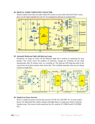52 | P a g e                                                                                                   B y S u m a n D e b n a t h  
 
82. DIGITAL AUDIO/ VIDEO INPUT SELECTOR
Need to connect more than one audio-video (AV) source to your colour television? Don’t worry,
here’s an AV input expander for your TV. It is inexpensive and easy to construct [82].
83. Automatic Bathroom Light with Back-up Lamp
Sometimes we forget to switch off the bathroom light and it remains on unnoticed for long
periods. This circuit solves the problem of electricity wastage by switching off the lamp
automatically after 30 minutes once it is switched on. The back-up LED lamp provided in the
circuit turns on for three minutes when mains fails. This is helpful especially when you are taking
a shower at night [82].
84. Simple Low-Power Inverter
Here is a simple low-power inverter that converts 12V DC into 230-250V AC. It can be used to
power very light loads like window chargers and night lamps, or simply give shock to keep the
intruders away. The circuit is built around just two ICs, namely, IC CD4047 and IC ULN2004
[83].
 