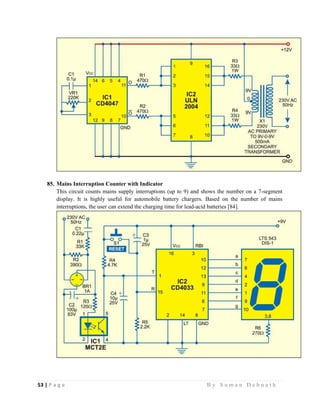 53 | P a g e                                                                                                   B y S u m a n D e b n a t h  
 
85. Mains Interruption Counter with Indicator
This circuit counts mains supply interruptions (up to 9) and shows the number on a 7-segment
display. It is highly useful for automobile battery chargers. Based on the number of mains
interruptions, the user can extend the charging time for lead-acid batteries [84].
 
