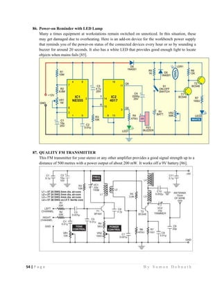 54 | P a g e                                                                                                   B y S u m a n D e b n a t h  
 
86. Power-on Reminder with LED Lamp
Many a times equipment at workstations remain switched on unnoticed. In this situation, these
may get damaged due to overheating. Here is an add-on device for the workbench power supply
that reminds you of the power-on status of the connected devices every hour or so by sounding a
buzzer for around 20 seconds. It also has a white LED that provides good enough light to locate
objects when mains fails [85].
87. QUALITY FM TRANSMITTER
This FM transmitter for your stereo or any other amplifier provides a good signal strength up to a
distance of 500 metres with a power output of about 200 mW. It works off a 9V battery [86].
 