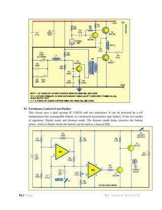 56 | P a g e                                                                                                   B y S u m a n D e b n a t h  
 
91. Farmhouse Lantern-Cum-Flasher
This circuit uses a dual op-amp IC LM358 and two transistors. It can be powered by a 6V
maintenance-free rechargeable battery or a lead-acid accumulator type battery. It has two modes
of operation: flasher mode and dimmer mode. The dimmer mode helps conserve the battery
power, while in flasher mode the lantern can be used as a beacon [90].
 