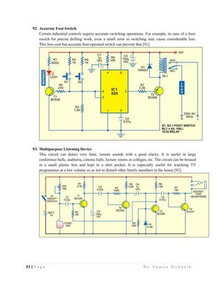 57 | P a g e                                                                                                   B y S u m a n D e b n a t h  
 
92. Accurate Foot-Switch
Certain industrial controls require accurate switching operations. For example, in case of a foot-
switch for precise drilling work, even a small error in switching may cause considerable loss.
This low-cost but accurate foot-operated switch can prevent that [91].
93. Multipurpose Listening Device
This circuit can detect very faint, remote sounds with a good clarity. It is useful in large
conference halls, auditoria, cinema halls, lecture rooms in colleges, etc. The circuit can be housed
in a small plastic box and kept in a shirt pocket. It is especially useful for watching TV
programmes at a low volume so as not to disturb other family members in the house [92].
 