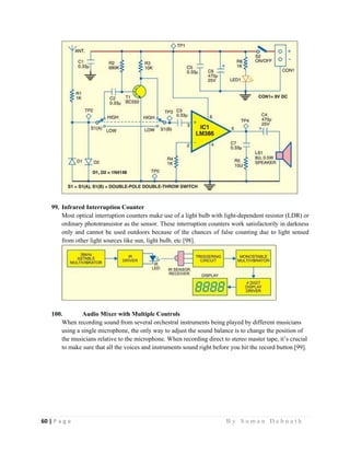 60 | P a g e                                                                                                   B y S u m a n D e b n a t h  
 
99. Infrared Interruption Counter
Most optical interruption counters make use of a light bulb with light-dependent resistor (LDR) or
ordinary phototransistor as the sensor. These interruption counters work satisfactorily in darkness
only and cannot be used outdoors because of the chances of false counting due to light sensed
from other light sources like sun, light bulb, etc [98].
100. Audio Mixer with Multiple Controls
When recording sound from several orchestral instruments being played by different musicians
using a single microphone, the only way to adjust the sound balance is to change the position of
the musicians relative to the microphone. When recording direct to stereo master tape, it’s crucial
to make sure that all the voices and instruments sound right before you hit the record button [99].
 