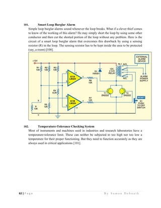 62 | P a g e                                                                                                   B y S u m a n D e b n a t h  
 
101. Smart Loop Burglar Alarm
Simple loop burglar alarms sound whenever the loop breaks. What if a clever thief comes
to know of the working of this alarm? He may simply short the loop by using some other
conductor and then cut the shorted portion of the loop without any problem. Here is the
circuit of a smart loop burglar alarm that overcomes this drawback by using a sensing
resistor (R) in the loop. The sensing resistor has to be kept inside the area to be protected
(say, a room) [100].
102. Temperature-Tolerance Checking System
Most of instruments and machines used in industries and research laboratories have a
temperature-tolerance limit. These can neither be subjected to too high nor too low a
temperature for their proper functioning. But they need to function accurately as they are
always used in critical applications [101].
 