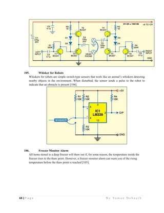 64 | P a g e                                                                                                   B y S u m a n D e b n a t h  
 
105. Whisker for Robots
Whiskers for robots are simple switch-type sensors that work like an animal’s whiskers detecting
nearby objects in the environment. When disturbed, the sensor sends a pulse to the robot to
indicate that an obstacle is present [104].
106. Freezer Monitor Alarm
All items stored in a deep freezer will thaw out if, for some reason, the temperature inside the
freezer rises to the thaw point. However, a freezer monitor alarm can warn you of the rising
temperature before the thaw point is reached [105].
 