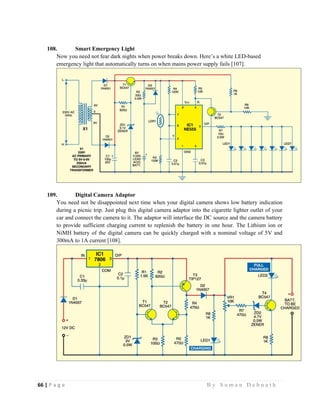 66 | P a g e                                                                                                   B y S u m a n D e b n a t h  
 
108. Smart Emergency Light
Now you need not fear dark nights when power breaks down. Here’s a white LED-based
emergency light that automatically turns on when mains power supply fails [107].
109. Digital Camera Adaptor
You need not be disappointed next time when your digital camera shows low battery indication
during a picnic trip. Just plug this digital camera adaptor into the cigarette lighter outlet of your
car and connect the camera to it. The adaptor will interface the DC source and the camera battery
to provide sufficient charging current to replenish the battery in one hour. The Lithium ion or
NiMH battery of the digital camera can be quickly charged with a nominal voltage of 5V and
300mA to 1A current [108].
 