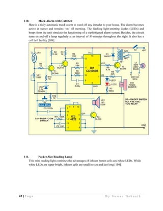67 | P a g e                                                                                                   B y S u m a n D e b n a t h  
 
110. Mock Alarm with Call Bell
Here is a fully automatic mock alarm to ward off any intruder to your house. The alarm becomes
active at sunset and remains ‘on’ till morning. The flashing light-emitting diodes (LEDs) and
beeps from the unit simulate the functioning of a sophisticated alarm system. Besides, the circuit
turns on and off a lamp regularly at an interval of 30 minutes throughout the night. It also has a
call bell facility [109].
111. Pocket-Size Reading Lamp
This mini reading light combines the advantages of lithium button cells and white LEDs. While
white LEDs are super-bright, lithium cells are small in size and last long [110].
 