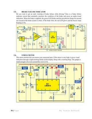 70 | P a g e                                                                                                   B y S u m a n D e b n a t h  
 
115. BRAKE FAILURE INDICATOR
Do you want to get an early warning of brake failure while driving? Here is a brake failure
indicator circuit that constantly monitors the condition of the brake and gives an audio-visual
indication. When the brake is applied, the green LED blinks and the piezobuzzer beeps for around
one second if the brake system is intact. If the brake fails, the red LED glows and the buzzer stops
beeping [114].
116. STRESS METER
This stress monitor lets you assess your emotional pain. If the stress is very high, it gives visual
indication through a light-emitting diode (LED) display along with a warning beep. The gadget is
small enough to be worn around the wrist [115].
 