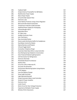 204. Cupboard light 122
205. Simple Antenna Preamplifier for AM Radios 122
206. Multifunction Power Supply 123
207. Micro-Power Flasher 123
208. A Fourth-Order Speech Filter 124
209. Electronic Ludo 125
210. Smart Battery Protector Using a Shunt Regulator 125
211. Microcontroller-Based Tachometer 126
212. Temperature Indicator-CUM-Controller 126
213. Stabilised Power Supply for Prototyping 127
214. Infrared Burglar Alarm 128
215. Motorbike Alarm 129
216. PC Table Lamp 130
217. Audible Continuity Tester 131
218. Anti-Theft Alarm 132
219. Diac-Controlled Flasher 133
220. Stereo audio Distribution Buffer for headphones 133
221. Dual Motor Control for Robots 133
222. Optical Remote on/off Switch 134
223. Infrared Toggle Switch 134
224. Contactless Telephone Ringer 135
225. Automatic Wash Basin Mirror Lamp Controller 135
226. Auto Muting During Telephonic Conversation 136
227. Solar-Powered Pedestal Lighting System 136
228. LED Illumination for Refrigerators 137
229. Electronic Reminder 137
230. Photodiode-Based Fire Detector 138
231. Bodmas Rule 139
232. Circuit for UPS to Hibernate PC 140
233. Accurate 1Hz Generator 140
234. Environment Monitoring System Using Arduino 141
235. 3V PC Adaptor 142
236. Low-Cost Battery Charger 142
237. Street Light Controller 143
238. Light-Operated Doorbell 143
239. Simple Automatic Water-Level Controller 144
240. Simple HF Power Amplifier 144
241. Electronic Horn 145
242. Locker Guard 145
243. Demo Circuit for Over-Voltage Protection 146
244. Capacitance-Multiplier Power Supply 147
245. Wireless PA for Classrooms 147
 