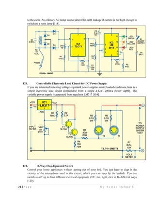 72 | P a g e                                                                                                   B y S u m a n D e b n a t h  
 
to the earth. An ordinary AC tester cannot detect the earth leakage if current is not high enough to
switch on a neon lamp [118].
120. Controllable Electronic Load Circuit for DC Power Supply
If you are interested in testing voltage-regulated power supplies under loaded conditions, here is a
simple electronic load circuit controllable from a single 2-12V, 200mA power supply. The
variable power supply is generated from regulator LM317 [119].
121. 16-Way Clap-Operated Switch
Control your home appliances without getting out of your bed. You just have to clap in the
vicinity of the microphone used in this circuit, which you can keep by the bedside. You can
switch on/off up to four different electrical equipment (TV, fan, light, etc) in 16 different ways
[120].
 
