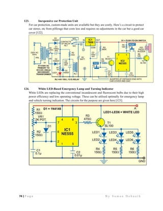 74 | P a g e                                                                                                   B y S u m a n D e b n a t h  
 
123. Inexpensive car Protection Unit
For car protection, custom-made units are available but they are costly. Here’s a circuit to protect
car stereo, etc from pilferage that costs less and requires no adjustments in the car but a good car
cover [122].
124. White LED-Based Emergency Lamp and Turning Indicator
White LEDs are replacing the conventional incandescent and fluorescent bulbs due to their high
power efficiency and low operating voltage. These can be utilised optimally for emergency lamp
and vehicle turning indication. The circuits for the purpose are given here [123].
 