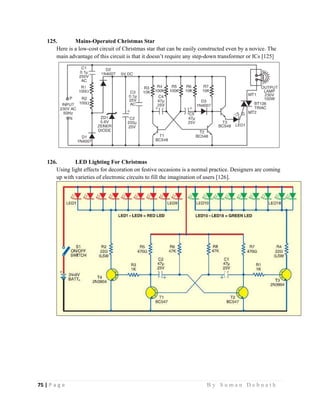 75 | P a g e                                                                                                   B y S u m a n D e b n a t h  
 
125. Mains-Operated Christmas Star
Here is a low-cost circuit of Christmas star that can be easily constructed even by a novice. The
main advantage of this circuit is that it doesn’t require any step-down transformer or ICs [125]
126. LED Lighting For Christmas
Using light effects for decoration on festive occasions is a normal practice. Designers are coming
up with varieties of electronic circuits to fill the imagination of users [126].
 