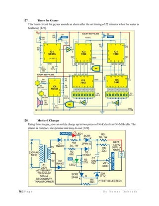76 | P a g e                                                                                                   B y S u m a n D e b n a t h  
 
127. Timer for Geyser
This timer circuit for geyser sounds an alarm after the set timing of 22 minutes when the water is
heated up [127].
128. Multicell Charger
Using this charger, you can safely charge up to two pieces of Ni-Cd cells or Ni-MH cells. The
circuit is compact, inexpensive and easy-to-use [128].
 