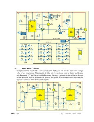 79 | P a g e                                                                                                   B y S u m a n D e b n a t h  
 
134. Zener Value Evaluator
Using this simple circuit and a known-value zener diode, you can find the breakdown voltage
value of any zener diode. The circuit is divided into two sections: zener evaluator and display
unit. Regulated 12V and 5V are required to power the zener evaluator section, while the display
section works off only 5V. Connect +5V, point A and ground of the zener evaluator section to the
respective terminals of the display section [134].
 