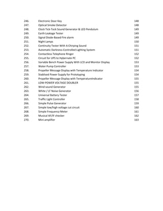 246. Electronic Door Key 148
247. Optical Smoke Detector 148
248. Clock Tick-Tock Sound Generator & LED Pendulum 149
249. Earth Leakage Tester 149
250. Signal Diode-Based Fire alarm 149
251. Night Lamps 150
252. Continuity Tester With A Chirping Sound 151
253. Automatic Darkness-Controlled Lighting System 151
254. Contactless Telephone Ringer 152
255. Circuit for UPS to Hybernate PC 152
256. Variable Bench Power Supply With LCD and Monitor Display 153
257. Water Pump Controller 153
258. Propeller Message Display with Temperature Indicator 154
259. Stablised Power Supply for Prototyping 154
260. Propeller Message Display with TemperatureIndicator 155
261. LOW-POWER VOLTAGE DOUBLER 155
262. Wind sound Generator 155
263. White / LF Noise Generator 156
264. Universal Battery Tester 157
265. Traffic Light Controller 158
266. Simple Pulse Generator 159
267. Simple low/high voltage cut circuit 160
268. Simple Frequency Meter 161
269. Musical AF/IF checker 162
270. Mini amplifier 163
 