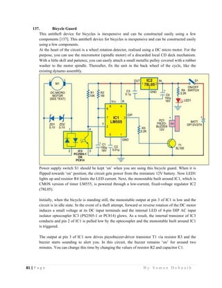 81 | P a g e                                                                                                   B y S u m a n D e b n a t h  
 
137. Bicycle Guard
This antitheft device for bicycles is inexpensive and can be constructed easily using a few
components [137]. This antitheft device for bicycles is inexpensive and can be constructed easily
using a few components.
At the heart of the circuit is a wheel rotation detector, realised using a DC micro motor. For the
purpose, you can use the micromotor (spindle motor) of a discarded local CD deck mechanism.
With a little skill and patience, you can easily attach a small metallic pulley covered with a rubber
washer to the motor spindle. Thereafter, fix the unit in the back wheel of the cycle, like the
existing dynamo assembly.
Power supply switch S1 should be kept ‘on’ when you are using this bicycle guard. When it is
flipped towards ‘on’ position, the circuit gets power from the miniature 12V battery. Now LED1
lights up and resistor R4 limits the LED current. Next, the monostable built around IC1, which is
CMOS version of timer LM555, is powered through a low-current, fixed-voltage regulator IC2
(78L05).
Initially, when the bicycle is standing still, the monostable output at pin 3 of IC1 is low and the
circuit is in idle state. In the event of a theft attempt, forward or reverse rotation of the DC motor
induces a small voltage at its DC input terminals and the internal LED of 4-pin DIP AC input
isolator optocoupler IC3 (PS2505-1 or PC814) glows. As a result, the internal transistor of IC3
conducts and pin 2 of IC1 is pulled low by the optocoupler and the monostable built around IC1
is triggered.
The output at pin 3 of IC1 now drives piezobuzzer-driver transistor T1 via resistor R3 and the
buzzer starts sounding to alert you. In this circuit, the buzzer remains ‘on’ for around two
minutes. You can change this time by changing the values of resistor R2 and capacitor C1.
 