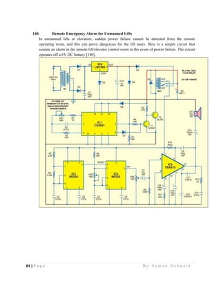 83 | P a g e                                                                                                   B y S u m a n D e b n a t h  
 
140. Remote Emergency Alarm for Unmanned Lifts
In unmanned lifts or elevators, sudden power failure cannot be detected from the remote
operating room, and this can prove dangerous for the lift users. Here is a simple circuit that
sounds an alarm in the remote lift/elevator control room in the event of power failure. The circuit
operates off a 6V DC battery [140].
 