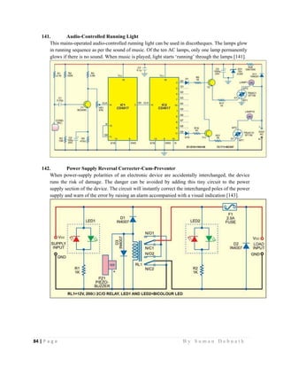 84 | P a g e                                                                                                   B y S u m a n D e b n a t h  
 
141. Audio-Controlled Running Light
This mains-operated audio-controlled running light can be used in discotheques. The lamps glow
in running sequence as per the sound of music. Of the ten AC lamps, only one lamp permanently
glows if there is no sound. When music is played, light starts ‘running’ through the lamps [141].
142. Power Supply Reversal Correcter-Cum-Preventer
When power-supply polarities of an electronic device are accidentally interchanged, the device
runs the risk of damage. The danger can be avoided by adding this tiny circuit to the power
supply section of the device. The circuit will instantly correct the interchanged poles of the power
supply and warn of the error by raising an alarm accompanied with a visual indication [143].
 