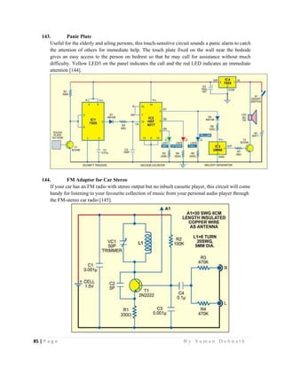 85 | P a g e                                                                                                   B y S u m a n D e b n a t h  
 
143. Panic Plate
Useful for the elderly and ailing persons, this touch-sensitive circuit sounds a panic alarm to catch
the attention of others for immediate help. The touch plate fixed on the wall near the bedside
gives an easy access to the person on bedrest so that he may call for assistance without much
difficulty. Yellow LED3 on the panel indicates the call and the red LED indicates an immediate
attention [144].
144. FM Adaptor for Car Stereo
If your car has an FM radio with stereo output but no inbuilt cassette player, this circuit will come
handy for listening to your favourite collection of music from your personal audio player through
the FM-stereo car radio [145].
 