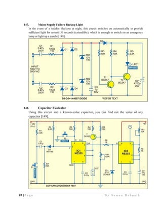 87 | P a g e                                                                                                   B y S u m a n D e b n a t h  
 
147. Mains Supply Failure Backup Light
In the event of a sudden blackout at night, this circuit switches on automatically to provide
sufficient light for around 30 seconds (extendible), which is enough to switch on an emergency
lamp or light up a candle [148].
148. Capacitor Evaluator
Using this circuit and a known-value capacitor, you can find out the value of any
capacitor [149].
 