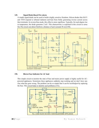88 | P a g e                                                                                                   B y S u m a n D e b n a t h  
 
149. Signal Diode-Based Fire alarm
A simple signal diode can be used to build a highly sensitive firealarm. Silicon diodes like OA71
and 1N34 respond to infrared radiation and heat from fireby generating reverse current across
their terminals. In reverse-bias mode, this effect is more significan. Typically, for each degree rise
in temperature, the diode generates 2 mV. This characteristic is exploited in this circuit to sense
fire.The circuit can detect firefrom a distance of up to around 30 cm [150].
150. Blown-Fuse Indicator for AC load
This simple circuit to monitor the state of fuse and mains power supply is highly useful for AC-
powered appliances. Sometimes these appliances suddenly stop working and we don’t have any
clue what has gone wrong. The problem can be so simple that it can be rectifiedjust by replacing
the fuse. This circuit helps to identify such problems [151].
 