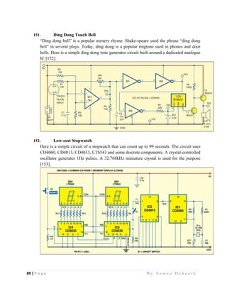89 | P a g e                                                                                                   B y S u m a n D e b n a t h  
 
151. Ding Dong Touch Bell
“Ding dong bell” is a popular nursery rhyme. Shake-speare used the phrase “ding dong
bell” in several plays. Today, ding dong is a popular ringtone used in phones and door
bells. Here is a simple ding dong tone generator circuit built around a dedicated analogue
IC [152].
152. Low-cost Stopwatch
Here is a simple circuit of a stopwatch that can count up to 99 seconds. The circuit uses
CD4060, CD4013, CD4033, LTS543 and some discrete components. A crystal-controlled
oscillator generates 1Hz pulses. A 32.768kHz miniature crystal is used for the purpose
[153].
 