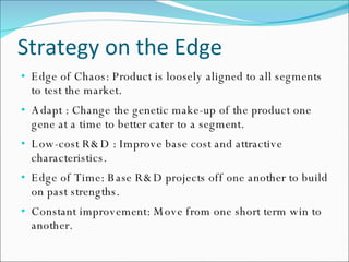 Strategy on the Edge Edge of Chaos: Product is loosely aligned to all segments to test the market. Adapt : Change the genetic make-up of the product one gene at a time to better cater to a segment. Low-cost R&D : Improve base cost and attractive characteristics. Edge of Time: Base R&D projects off one another to build on past strengths. Constant improvement: Move from one short term win to another. 