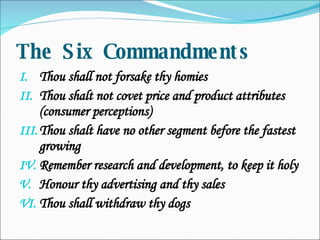 The Six Commandments Thou shall not forsake thy homies Thou shalt not covet price and product attributes (consumer perceptions) Thou shalt have no other segment before the fastest growing Remember research and development, to keep it holy Honour thy advertising and thy sales Thou shall withdraw thy dogs 
