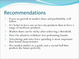 Recommendations Focus on growth in market share and profitability will follow It’s better to have one or two star products than to have a range of mediocre products Market share can be sticky after achieving a threshold.  Don’t be afraid to withdraw low performing brands Advertising and sales force spending is more important than brand characteristics Use market studies as a guide, not a crystal ball that predicts the future perfectly 
