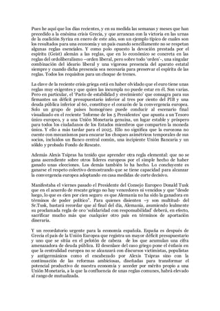 Pues he aquí que los días recientes, y en su medida las semanas y meses que han
precedido a la enésima crisis Grecia, y que arrancan con la victoria en las urnas
de la coalición Syriza en enero de este año, son un ejemplo típico de cuales son
los resultados para una economía y un país cuando sencillamente no se respetan
algunas reglas esenciales. Y como polo opuesto la devoción prestada por el
espíritu (Geist) alemán a las reglas, que en lo económico se concreta en las
reglas del ordoliberalismo –orden liberal, pero sobre todo ‘orden’-, una singular
combinación del ideario liberal y una vigorosa presencia del aparato estatal
siempre y cuando dicha presencia sea necesaria para preservar el espíritu de las
reglas. Todos los requisitos para un choque de trenes.
La clave de la reciente crisis griega está en haber olvidado que el euro tiene unas
reglas muy exigentes y que quien las incumpla no puede estar en él. Son varias.
Pero en particular, el ‘Pacto de estabilidad y crecimiento’ que consagra para sus
firmantes un déficit presupuestario inferior al tres por ciento del PIB y una
deuda pública inferior al 60, constituye el corazón de la convergencia europea.
Solo un grupo de países homogéneo puede conducir al escenario final
visualizado en el reciente ‘Informe de los 5 Presidentes’ que apunta a un Tesoro
único europeo, y a una Unión Monetaria genuina, un lugar estable y próspero
para todos los ciudadanos de los Estados miembros que comparten la moneda
única. Y ello a más tardar para el 2025. Ello no significa que la eurozona no
cuente con mecanismos para encarar los choques asimétricos temporales de sus
socios, incluidos un Banco central común, una incipiente Unión Bancaria y un
sólido y probado Fondo de Rescate.
Además Alexis Tsipras ha tenido que aprender otra regla elemental: que no se
gana ascendiente sobre otros líderes europeos por el simple hecho de haber
ganado unas elecciones. Los demás también lo ha hecho. Lo concluyente es
ganarse el respeto colectivo demostrando que se tiene capacidad para alcanzar
la convergencia europea adoptando en casa medidas de corte decisivo.
Manifestaba el viernes pasado el Presidente del Consejo Europeo Donald Tusk
que en el acuerdo de rescate griego no hay vencedores ni vencidos y que “desde
luego, lo que es cien por cien seguro es que Alemania no ha sido la ganadora en
términos de poder político”. Para quienes disienten –y son multitud- del
Sr.Tusk, bastará recordar que al final del día, Alemania, asumiendo lealmente
su proclamada regla de oro ‘solidaridad con responsabilidad’ deberá, en efecto,
sacrificar mucho más que cualquier otro país en términos de aportación
dineraria.
Y un recordatorio urgente para la economía española. España es después de
Grecia el país de la Unión Europea que registra un mayor déficit presupuestario
y uno que se sitúa en el pelotón de cabeza de los que acumulan una cifra
amenazadora de deuda pública. El desenlace del caso griego pone el énfasis en
que la centralidad europea no se alcanzará con discursos victimistas, populistas
y antigermánicos como el encabezado por Alexis Tsipras sino con la
continuación de las reformas ambiciosas, diseñadas para transformar el
potencial productivo de nuestra economía y acceder por mérito propio a una
Unión Monetaria, a la que la confluencia de unas reglas comunes, habrá elevado
al rango de mutualizada.
 
