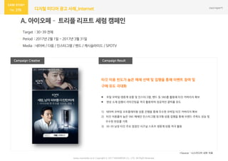 270 디지털 미디어 광고 사례_Internet
Campaign Result
A. 아이오페– 트리플 리프트 세럼 캠페인
· Target : 30-39 전체
· Period : 2017년 2월 1일 ~ 2017년 3월 31일
· Media : 네이버 / 다음 / 인스타그램 / 밴드 / 캐시슬라이드 / SPOTV
Campaign Creative
*Source : 나스미디어 내부 자료
www.nasmedia.co.kr Copyright ⓒ 2017 NASMEDIA Co., LTD. All Right Reserved
타깃 이용 빈도가 높은 매체 선택 및 집행을 통해 이벤트 참여 및
구매 유도 극대화
 포털 모바일·생중계 상품 및 인스타그램, 밴드 등 SNS를 활용해 타깃 커버리지 확보
 영상 소재 집행시 리타깃팅을 적극 활용하여 성공적인 클릭률 유도
1) 네이버 모바일 오토플레이형 상품 진행을 통해 우수한 모바일 타깃 커버리지 확보
2) 타깃 이용률이 높은 SNS 매체인 인스타그램 링크형 상품 집행을 통해 브랜드 주목도 상승 및
우수한 반응률 기록
3) 30-39 남성 타깃 주요 접점인 시즈널 스포츠 생중계 상품 적극 활용
 