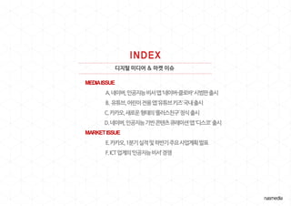 디지털 미디어 & 마켓 이슈
MEDIAISSUE
A.네이버,인공지능비서앱'네이버-클로바'시범판출시
B. 유튜브,어린이전용앱‘유튜브키즈’국내출시
C.카카오,새로운형태의‘플러스친구’정식출시
D.네이버,인공지능기반콘텐츠큐레이션앱'디스코'출시
MARKETISSUE
E.카카오,1분기실적및하반기주요사업계획발표
F.ICT업계의‘인공지능비서’경쟁
 