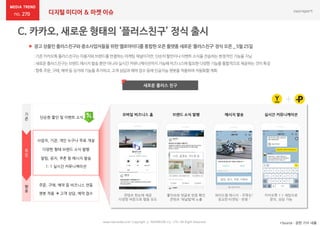 270 디지털 미디어 & 마켓 이슈
www.nasmedia.co.kr Copyright ⓒ NASMEDIA Co., LTD. All Right Reserved
 광고 상품인 플러스친구와 중소사업자들을 위한 옐로아이디를 통합한 오픈 플랫폼 새로운 ‘플러스친구’ 정식 오픈 _ 5월 25일
*Source : 관련 기사 내용
새로운 플러스 친구
:기존카카오톡플러스친구는이용자와브랜드를연결하는마케팅채널이지만,단순히할인이나이벤트소식을전송하는한정적인기능을지님
:새로운플러스친구는브랜드메시지발송뿐만아니라실시간커뮤니케이션까지가능해비즈니스에필요한다양한기능을통합적으로제공하는것이특징
:향후주문,구매,예약등 상거래기능을추가하고,고객상담과예약접수등에인공지능챗봇을적용하여자동화할계획
기
존
통
합
단순한 할인 및 이벤트 소식
알림, 공지, 쿠폰 등 메시지 발송
다양한 형태 브랜드 소식 발행
향
후
챗봇 적용  고객 상담, 예약 접수
주문, 구매, 예약 등 비즈니스 연동
사업자, 기관, 개인 누구나 무료 개설
1: 1 실시간 커뮤니케이션
모바일 비즈니스 홈
좋아요와 댓글로 반응 확인
콘텐츠 ‘채널탭’에 노출
와이드형 메시지 – 주목도↑
정교한 타겟팅 - 반응 ↑
카카오톡 1:1 채팅으로
문의, 상담 가능
콘텐츠 한눈에 제공
다양한 버튼으로 행동 유도
브랜드 소식 발행 메시지 발송 실시간 커뮤니케이션
사진, 동영상, 카드뷰 등
알림, 공지, 쿠폰, 이벤트
 