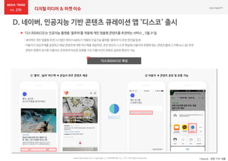270 디지털 미디어 & 마켓 이슈
www.nasmedia.co.kr Copyright ⓒ NASMEDIA Co., LTD. All Right Reserved
 '디스코(DISCO)'는 인공지능 플랫폼 '클로바'를 적용해 개인 맞춤형 콘텐츠를 추천하는 서비스 _ 5월 31일
*Source : 관련 기사 내용
‘디스코(DISCO)’ 특징
:네이버의개인맞춤형추천시스템인에어스(AiRS)가적용된인공지능플랫폼'클로바'의추천엔진을탑재
:이용자가관심주제를설정하고해당콘텐츠에대한피드백을제공하면,추천엔진이스스로학습해이용자의취향에맞는 콘텐츠(블로그·카페·뉴스등)추천
콘텐츠취향이유사한이용자도추천하여비슷한성향을가진이용자간의콘텐츠공유와확산이가능
① ‘좋아’, ‘싫어’ 피드백  관심사 위주 콘텐츠 제공 ② 이용자  콘텐츠 공유 및 유통 가능
 