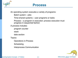 3.1 Silberschatz, Galvin and GagneOperating System Concepts – 8th
Edition
Process
An operating system executes a variety of programs:
Batch system – jobs
Time-shared systems – user programs or tasks
Process – a program in execution; process execution must
progress in sequential fashion
A process includes:
program counter
stack
data section
Topics:
Operations in Process
Scheduling
Interprocess Communication
 