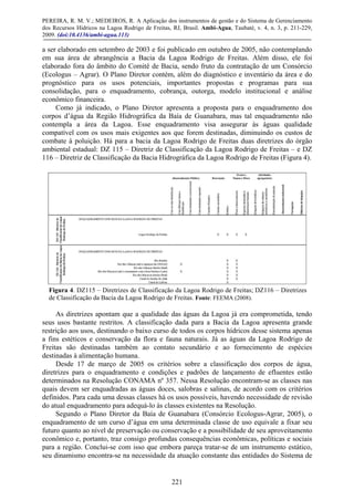 PEREIRA, R. M. V.; MEDEIROS, R. A Aplicação dos instrumentos de gestão e do Sistema de Gerenciamento
dos Recursos Hídricos na Lagoa Rodrigo de Freitas, RJ, Brasil. Ambi-Agua, Taubaté, v. 4, n. 3, p. 211-229,
2009. (doi:10.4136/ambi-agua.113)
221
a ser elaborado em setembro de 2003 e foi publicado em outubro de 2005, não contemplando
em sua área de abrangência a Bacia da Lagoa Rodrigo de Freitas. Além disso, ele foi
elaborado fora do âmbito do Comitê de Bacia, sendo fruto da contratação de um Consórcio
(Ecologus – Agrar). O Plano Diretor contém, além do diagnóstico e inventário da área e do
prognóstico para os usos potenciais, importantes propostas e programas para sua
consolidação, para o enquadramento, cobrança, outorga, modelo institucional e análise
econômico financeira.
Como já indicado, o Plano Diretor apresenta a proposta para o enquadramento dos
corpos d’água da Região Hidrográfica da Baía de Guanabara, mas tal enquadramento não
contempla a área da Lagoa. Esse enquadramento visa assegurar às águas qualidade
compatível com os usos mais exigentes aos que forem destinadas, diminuindo os custos de
combate à poluição. Há para a bacia da Lagoa Rodrigo de Freitas duas diretrizes do órgão
ambiental estadual: DZ 115 – Diretriz de Classificação da Lagoa Rodrigo de Freitas – e DZ
116 – Diretriz de Classificação da Bacia Hidrográfica da Lagoa Rodrigo de Freitas (Figura 4).
Figura 4. DZ115 – Diretrizes de Classificação da Lagoa Rodrigo de Freitas; DZ116 – Diretrizes
de Classificação da Bacia da Lagoa Rodrigo de Freitas. Fonte: FEEMA (2008).
As diretrizes apontam que a qualidade das águas da Lagoa já era comprometida, tendo
seus usos bastante restritos. A classificação dada para a Bacia da Lagoa apresenta grande
restrição aos usos, destinando o baixo curso de todos os corpos hídricos desse sistema apenas
a fins estéticos e conservação da flora e fauna naturais. Já as águas da Lagoa Rodrigo de
Freitas são destinadas também ao contato secundário e ao fornecimento de espécies
destinadas à alimentação humana.
Desde 17 de março de 2005 os critérios sobre a classificação dos corpos de água,
diretrizes para o enquadramento e condições e padrões de lançamento de efluentes estão
determinados na Resolução CONAMA nº 357. Nessa Resolução encontram-se as classes nas
quais devem ser enquadradas as águas doces, salobras e salinas, de acordo com os critérios
definidos. Para cada uma dessas classes há os usos possíveis, havendo necessidade de revisão
do atual enquadramento para adequá-lo às classes existentes na Resolução.
Segundo o Plano Diretor da Baía de Guanabara (Consórcio Ecologus-Agrar, 2005), o
enquadramento de um curso d’água em uma determinada classe de uso equivale a fixar seu
futuro quanto ao nível de preservação ou conservação e a possibilidade de seu aproveitamento
econômico e, portanto, traz consigo profundas consequências econômicas, políticas e sociais
para a região. Conclui-se com isso que embora pareça tratar-se de um instrumento estático,
seu dinamismo encontra-se na necessidade da atuação constante das entidades do Sistema de
 