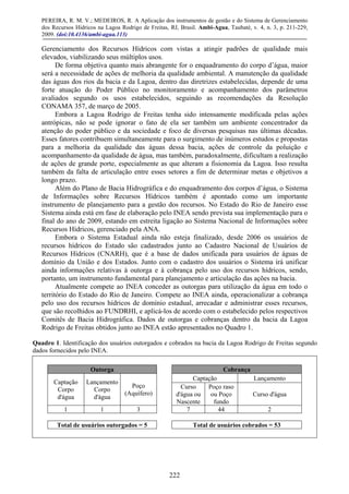 PEREIRA, R. M. V.; MEDEIROS, R. A Aplicação dos instrumentos de gestão e do Sistema de Gerenciamento
dos Recursos Hídricos na Lagoa Rodrigo de Freitas, RJ, Brasil. Ambi-Agua, Taubaté, v. 4, n. 3, p. 211-229,
2009. (doi:10.4136/ambi-agua.113)
222
Gerenciamento dos Recursos Hídricos com vistas a atingir padrões de qualidade mais
elevados, viabilizando seus múltiplos usos.
De forma objetiva quanto mais abrangente for o enquadramento do corpo d’água, maior
será a necessidade de ações de melhoria da qualidade ambiental. A manutenção da qualidade
das águas dos rios da bacia e da Lagoa, dentro das diretrizes estabelecidas, depende de uma
forte atuação do Poder Público no monitoramento e acompanhamento dos parâmetros
avaliados segundo os usos estabelecidos, seguindo as recomendações da Resolução
CONAMA 357, de março de 2005.
Embora a Lagoa Rodrigo de Freitas tenha sido intensamente modificada pelas ações
antrópicas, não se pode ignorar o fato de ela ser também um ambiente concentrador da
atenção do poder público e da sociedade e foco de diversas pesquisas nas últimas décadas.
Esses fatores contribuem simultaneamente para o surgimento de inúmeros estudos e propostas
para a melhoria da qualidade das águas dessa bacia, ações de controle da poluição e
acompanhamento da qualidade de água, mas também, paradoxalmente, dificultam a realização
de ações de grande porte, especialmente as que alteram a fisionomia da Lagoa. Isso resulta
também da falta de articulação entre esses setores a fim de determinar metas e objetivos a
longo prazo.
Além do Plano de Bacia Hidrográfica e do enquadramento dos corpos d’água, o Sistema
de Informações sobre Recursos Hídricos também é apontado como um importante
instrumento de planejamento para a gestão dos recursos. No Estado do Rio de Janeiro esse
Sistema ainda está em fase de elaboração pelo INEA sendo prevista sua implementação para o
final do ano de 2009, estando em estreita ligação ao Sistema Nacional de Informações sobre
Recursos Hídricos, gerenciado pela ANA.
Embora o Sistema Estadual ainda não esteja finalizado, desde 2006 os usuários de
recursos hídricos do Estado são cadastrados junto ao Cadastro Nacional de Usuários de
Recursos Hídricos (CNARH), que é a base de dados unificada para usuários de águas de
domínio da União e dos Estados. Junto com o cadastro dos usuários o Sistema irá unificar
ainda informações relativas à outorga e à cobrança pelo uso dos recursos hídricos, sendo,
portanto, um instrumento fundamental para planejamento e articulação das ações na bacia.
Atualmente compete ao INEA conceder as outorgas para utilização da água em todo o
território do Estado do Rio de Janeiro. Compete ao INEA ainda, operacionalizar a cobrança
pelo uso dos recursos hídricos de domínio estadual, arrecadar e administrar esses recursos,
que são recolhidos ao FUNDRHI, e aplicá-los de acordo com o estabelecido pelos respectivos
Comitês de Bacia Hidrográfica. Dados de outorgas e cobranças dentro da bacia da Lagoa
Rodrigo de Freitas obtidos junto ao INEA estão apresentados no Quadro 1.
Quadro 1. Identificação dos usuários outorgados e cobrados na bacia da Lagoa Rodrigo de Freitas segundo
dados fornecidos pelo INEA.
Outorga Cobrança
Captação Lançamento
Captação
Corpo
d'água
Lançamento
Corpo
d'água
Poço
(Aquífero)
Curso
d'água ou
Nascente
Poço raso
ou Poço
fundo
Curso d'água
1 1 3 7 44 2
Total de usuários outorgados = 5 Total de usuários cobrados = 53
 