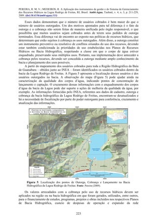 PEREIRA, R. M. V.; MEDEIROS, R. A Aplicação dos instrumentos de gestão e do Sistema de Gerenciamento
dos Recursos Hídricos na Lagoa Rodrigo de Freitas, RJ, Brasil. Ambi-Agua, Taubaté, v. 4, n. 3, p. 211-229,
2009. (doi:10.4136/ambi-agua.113)
223
Esses dados demonstram que o número de usuários cobrados é bem maior do que o
número de usuários outorgados. Um dos motivos apontados para tal diferença é o fato da
outorga e a cobrança não serem feitas de maneira unificada pelo órgão responsável, o que
possibilita que muitos usuários sejam cobrados antes de terem seus pedidos de outorga
terminados. Essa diferença vai de encontro ao exposto nas políticas de recursos hídricos, que
determinam que estão sujeitos à cobrança os usos outorgados. Além disso, a outorga constitui
um instrumento preventivo ou resolutivo de conflitos oriundos do uso dos recursos, devendo
estar também condicionada às prioridades de uso estabelecidas nos Planos de Recursos
Hídricos ou Bacia Hidrográfica, respeitando a classe em que o corpo de água estiver
enquadrado, preservando seus múltiplos usos. Portanto, sua implementação deve anteceder a
cobrança pelos recursos, devendo ser concedida a outorga mediante amplo conhecimento da
bacia e planejamento dos usos possíveis.
A partir do mapeamento dos usuários cobrados para toda a Região Hidrográfica da Baía
de Guanabara – obtidos junto ao INEA – foram identificados os usuários cobrados dentro da
bacia da Lagoa Rodrigo de Freitas. A Figura 5 apresenta a localização desses usuários e dos
usuários outorgados na bacia. A observação do mapa (Figura 5) pode ajudar ainda na
caracterização da qualidade dos corpos d’água, indicando pontos de concentração de
lançamento e captação. O cruzamento dessas informações com o enquadramento dos corpos
d’água da bacia da Lagoa pode dar suporte a ações de melhoria da qualidade da água, por
exemplo. As informações fornecidas pelo INEA, referentes aos dados de cadastro, outorga e
cobrança da bacia hidrográfica da Lagoa Rodrigo de Freitas, encontram-se desatualizados e
há a necessidade de fiscalização por parte do poder outorgante para conferência, cruzamento e
atualização das informações.
Figura 5. Localização dos pontos de Outorga, Cobrança e Lançamento na Bacia
Hidrográfica da Lagoa Rodrigo de Freitas. Fonte: Pereira (2009).
Os valores arrecadados com a cobrança pelo uso de recursos hídricos devem ser
aplicados na região ou na bacia hidrográfica em que foram gerados, utilizados, entre outros,
para o financiamento de estudos, programas, projetos e obras incluídos nos respectivos Planos
de Bacia Hidrográfica, custeio de despesas de operação e expansão da rede
 