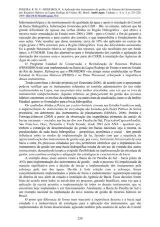PEREIRA, R. M. V.; MEDEIROS, R. A Aplicação dos instrumentos de gestão e do Sistema de Gerenciamento
dos Recursos Hídricos na Lagoa Rodrigo de Freitas, RJ, Brasil. Ambi-Agua, Taubaté, v. 4, n. 3, p. 211-229,
2009. (doi:10.4136/ambi-agua.113)
224
hidrometeorológica e de monitoramento da qualidade da água e apoio à instalação de Comitê
de Bacia Hidrográfica. Informações fornecidas pelo CBH – BG, no entanto, indicam que há
grande dificuldade de repasse das verbas obtidas na Região Hidrográfica – que obteve a
terceira maior arrecadação do Estado entre 2004 e 2008 – para o Comitê, a fim de garantir a
execução das propostas e para custeio dos comitês, o que impossibilita o fortalecimento de
suas ações. Vale ressaltar que desse montante, cerca de 10% são aplicados no custeio do
órgão gestor e 90% retornam para a Região Hidrográfica. Uma das dificuldades assinaladas
foi a grande burocracia relativa ao repasse dos recursos, que são recolhidos por um fundo
único, o FUNDRHI. Uma das alternativas para o fortalecimento dos comitês e agilização da
destinação dos recursos seria o incentivo, por parte do CERH, à instalação das Agências de
Água de cada comitê.
O Programa Estadual de Conservação e Revitalização de Recursos Hídricos
(PROHIDRO) não está implementado na Bacia da Lagoa Rodrigo de Freitas e nem no Estado
do Rio de Janeiro. Reforça-se que o PROHIDRO visa atingir metas estabelecidas no Plano
Estadual de Recursos Hídricos (PERHI) e no Plano Plurianual, reforçando a importância
desses instrumentos.
Tendo como base a divisão proposta por Granziera (2006), de acordo com o apresentado
pode-se verificar que os instrumentos referentes ao controle administrativo do uso estão
implementados na Lagoa, mas necessitam estar melhor articulados, uma vez que se trata de
instrumentos complementares. Àqueles relativos ao planejamento da gestão dos recursos
hídricos encontram-se em fase de elaboração ou necessitam de atualização, tanto os de âmbito
Estadual quanto os formulados para a bacia hidrográfica.
Os resultados obtidos refletem um cenário bastante comum nos Estados brasileiros onde
a implementação de instrumentos de arrecadação são tomadas pelo Poder Público de forma
prioritária, em detrimento dos instrumentos de planejamento (IBAMA, 2006). Pereira e
Formiga-Johnsson (2005) a partir da observação das experiências pioneiras de gestão de
bacias nacionais – iniciadas nas bacias dos rios Paraíba do Sul, Piracicaba-Capivari-Jundiaí,
São Francisco, Doce, Paranaíba e Verde Grande, desde 2001 pela ANA – apontam que,
embora a estratégia de descentralização da gestão em bacias nacionais seja a mesma, as
peculiaridades de cada bacia hidrográfica – geopolítica, econômica e social – têm grande
influência sobre os modos de implementação da lei, fazendo com que a sequência de
operacionalização dos instrumentos de gestão seja, por vezes, fortemente diferenciada de uma
bacia a outra. Os processos estudados por eles permitiram identificar que a implantação dos
instrumentos de gestão em uma bacia hidrográfica resulta de um ato de vontade dos atores
institucionais, demandando tempo e exigindo flexibilidade na implementação da estratégia de
gestão, com contínua avaliação e adequação das estratégias às características da bacia.
A exemplo disso, esses autores citam a Bacia do rio Paraíba do Sul – bacia piloto da
ANA para implementação dos instrumentos de gestão – onde o processo foi impulsionado de
maneira significativa com a decisão de iniciar a implementação dos instrumentos pela
cobrança pelo uso das águas. Devido à forte relação com a cobrança, foram
concomitantemente implementados o plano de bacia e cadastramento/ regularização/outorga
de direitos de uso, além da criação e instalação da Agência de Bacia. Essas decisões foram
fruto de acordo entre todos os envolvidos no processo, gerando benefícios, uma vez que a
aplicação da receita permitiu a implementação de todos os demais instrumentos, que se
encontram hoje implantados e em funcionamento. Atualmente, a Bacia do Paraíba do Sul é
um exemplo nacional na implantação do novo sistema de gestão de recursos hídricos no
Brasil.
O ponto que diferencia de forma mais marcante a experiência descrita e a bacia aqui
estudada é a inobservância de estratégias para a aplicação dos instrumentos, que são
implementados de forma desarticulada, agravada também pela ausência de ações do Comitê
 