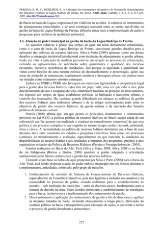 PEREIRA, R. M. V.; MEDEIROS, R. A Aplicação dos instrumentos de gestão e do Sistema de Gerenciamento
dos Recursos Hídricos na Lagoa Rodrigo de Freitas, RJ, Brasil. Ambi-Agua, Taubaté, v. 4, n. 3, p. 211-229,
2009. (doi:10.4136/ambi-agua.113)
225
de Bacia na bacia da Lagoa, responsável por viabilizar os acordos. A carência de instrumentos
de planejamento consolidados e de uma estratégia acordada entre as partes envolvidas na
gestão da bacia da Lagoa Rodrigo de Freitas, dificulta ainda mais a implementação de ações e
programas para melhoria da qualidade ambiental.
3.3. Atuação do poder municipal na gestão da bacia da Lagoa Rodrigo de Freitas
As questões relativas à gestão dos corpos de água em áreas densamente urbanizadas,
como é o caso da bacia da Lagoa Rodrigo de Freitas, constituem grandes desafios para a
aplicação das políticas de recursos hídricos. Silva e Porto (2008) apontam como um desses
desafios a integração territorial/jurisdicional com instâncias de planejamento e gestão urbana,
tendo em vista a aplicação de medidas preventivas em relação ao processo de urbanização,
evitando os agravamentos de solicitação sobre quantidades e qualidade dos recursos
existentes, inclusive ocorrências de inundações. Isso porque se qualidade e quantidade são
vistas como funções de uma mesma política de desenvolvimento e preservação, ações nas
áreas de proteção de mananciais, esgotamento sanitário e drenagem urbana não podem mais
ser tratadas como elementos setoriais estanques.
Embora as PNRH e PERH não forneçam ao município legitimidade e competência legal
para a gestão dos recursos hídricos, estes têm um papel vital, uma vez que cabe a eles, pelo
disciplinamento do uso e ocupação do solo, estabelecer medidas de proteção de áreas naturais,
em especial aos corpos de água, estabelecer políticas de habitação e transporte urbano, e
controle das inundações. Há, contudo, grande dificuldade em adequar as políticas de gestão
dos recursos hídricos para ambientes urbanos e de se atingir convergências reais entre os
objetivos de gestão dos recursos hídricos, da gestão urbana e da operação das funções
públicas de interesse comum.
Pereira (2000) afirma que, em que pesem os princípios, fundamentos e instrumentos
previstos na Lei 9.433, a política pública de recursos hídricos no Brasil carece ainda de um
referencial que lhe garanta racionalidade e conduza ao entendimento consensual de que esta
política é um processo complexo e que engloba ao mesmo tempo caráter racional, ambiental,
ético e cívico. A racionalidade da política de recursos hídricos determina que a base de suas
decisões deve estar assentada em estudos e pesquisas científicas, bem como em processos
contínuos de monitoramento e avaliação, especialmente no que concerne às condições da
disponibilidade do recurso hídrico e aos resultados e impactos dos programas, projetos e atos
regulatórios oriundos da Política de Recursos Hídricos (Pereira e Formiga-Johnsson , 2005).
Estudos realizados na Bacia do Alto Tietê (Silva e Porto, 2008; Silva, 2008) e na Bacia
do rio Itabapoana (Barros e Barros, 2000) apontam a gestão integrada e articulação
institucional como fatores centrais para a gestão dos recursos hídricos.
Tomando como base as linhas de ação propostas por Silva e Porto (2008) para a bacia do
Alto Tietê, está sendo proposta a ação do poder público municipal em três frentes distintas e
complementares, articuladas, sobretudo, pelo grupo de trabalho:
1. Fortalecimento da estrutura do Sistema de Gerenciamento de Recursos Hídricos,
especialmente do Conselho Consultivo, pois isso legitima a inclusão dos usuários e da
comunidade no processo de gestão, criando ambientes para o estabelecimento de
acordos – sob mediação do município – entre os diversos atores, fundamentais para a
tomada de decisão na área. Esses acordos propiciam o estabelecimento de estratégias
para a bacia, inclusive para a implementação dos instrumentos de gestão.
2. Desenvolvimento e aplicação dos instrumentos de gestão a fim de direcionar e agilizar
as decisões tomadas na bacia, incluindo planejamento a longo prazo, efetivação do
controle público na bacia e transparência para execução de ações, o que tende a tornar
o processo de gestão duradouro e democrático.
 