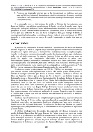 PEREIRA, R. M. V.; MEDEIROS, R. A Aplicação dos instrumentos de gestão e do Sistema de Gerenciamento
dos Recursos Hídricos na Lagoa Rodrigo de Freitas, RJ, Brasil. Ambi-Agua, Taubaté, v. 4, n. 3, p. 211-229,
2009. (doi:10.4136/ambi-agua.113)
226
3. Promoção da integração setorial, que se faz incorporando os múltiplos usos dos
recursos hídricos (industrial, abastecimento público, esgotamento, drenagem pluvial) e
a articulação com setores não usuários dos recursos, como gestão municipal, habitação
e transporte urbano.
É a associação entre os instrumentos de gestão, o Sistema de Gerenciamento dos
Recursos Hídricos e as políticas municipais que definirá a estratégia de gestão para a bacia
hidrográfica da Lagoa Rodrigo de Freitas. Não havendo essa associação não há como definir
programas e ações ambientalmente sustentáveis, socialmente justas e administrativamente
viáveis para esse ambiente. No caso da Bacia Hidrográfica da Lagoa Rodrigo de Freitas o
município ganhou legitimidade e competências claras a partir do convênio firmado em 2007,
tornando a gestão nessa área um marco de grande importância na gestão dos recursos
hídricos.
4. CONCLUSÕES
A pesquisa das entidades do Sistema Estadual de Gerenciamento dos Recursos Hídricos
atuantes na gestão da bacia da Lagoa Rodrigo de Freitas permitiu identificar duas formas de
atuação desses órgãos: uma ligada ao planejamento e outra relacionada à execução das ações.
Àquelas envolvidas no planejamento das ações ou não são atuantes na bacia aqui estudada, ou
estão com atividades suspensas. No caso da Lagoa os órgãos que efetivamente atuam na
gestão são aqueles com competências relacionadas à execução de ações, como
monitoramento, operação, manutenção, saneamento e outras. Não foram identificadas formas
de articulação entre essas entidades, bem como estruturas para discussão e determinação das
ações a serem tomadas na bacia, incentivando a participação da sociedade, usuários e Poder
Público, como é pressuposto básico das políticas de gestão dos recursos hídricos.
Dos instrumentos de gestão propostos nas PNRH e PERH apenas a outorga e a cobrança
pelo uso dos recursos estão implementados na bacia. Há, porém, grande diferença entre o
número de outorgas fornecidas pelo Estado e usuários cobrados. Verificou-se ausência de
Plano de Recursos Hídricos para o Estado do Rio de Janeiro e do Sistema Estadual de
Informações sobre os Recursos Hídricos. Ausência também da inclusão da bacia da Lagoa no
Plano de Bacia Hidrográfica já existente (Plano Diretor da Região Hidrográfica da Baía de
Guanabara), uma vez que esta bacia foi incluída nessa região hidrográfica depois da
elaboração desse plano. Outro instrumento que necessita de revisão é o enquadramento dos
corpos de água da bacia e da Lagoa Rodrigo de Freitas visando estabelecer metas para
determinar o futuro da bacia hidrográfica. A implementação dos instrumentos de gestão na
área procurou atender, prioritariamente, a obtenção de recursos financeiros, que são escassos
e cruciais para a gestão dos recursos hídricos, em detrimento do necessário e adequado
planejamento das ações.
Diante do exposto conclui-se que a implementação das políticas de recursos hídricos na
bacia Lagoa Rodrigo de Freitas ainda é incipiente, havendo a necessidade de mobilização na
direção de desenvolver os instrumentos ligados ao planejamento, bem como incentivar o
fortalecimento dos órgãos do Sistema de Gerenciamento dos Recursos Hídricos, em especial
aqueles ligados ao planejamento das ações, e o incremento da articulação entre os órgãos que
já atuam na área.
A estrutura criada por meio do convênio de cooperação entre Estado e município para
gestão da Bacia Hidrográfica da Lagoa Rodrigo de Freitas torna-se um marco de grande
importância na gestão dos recursos hídricos, uma vez que inclui de forma vital a presença do
poder municipal no cenário de gestão. Para efetivação dos pressupostos das políticas de
recursos hídricos propõe-se a atuação do poder municipal em três frentes, objetivando o
fortalecimento do Sistema de Gerenciamento dos Recursos Hídricos – em especial do Comitê
 