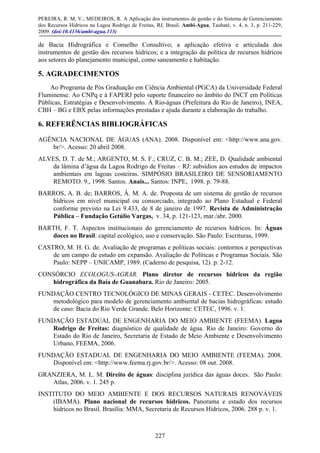 PEREIRA, R. M. V.; MEDEIROS, R. A Aplicação dos instrumentos de gestão e do Sistema de Gerenciamento
dos Recursos Hídricos na Lagoa Rodrigo de Freitas, RJ, Brasil. Ambi-Agua, Taubaté, v. 4, n. 3, p. 211-229,
2009. (doi:10.4136/ambi-agua.113)
227
de Bacia Hidrográfica e Conselho Consultivo; a aplicação efetiva e articulada dos
instrumentos de gestão dos recursos hídricos; e a integração da política de recursos hídricos
aos setores do planejamento municipal, como saneamento e habitação.
5. AGRADECIMENTOS
Ao Programa de Pós Graduação em Ciência Ambiental (PGCA) da Universidade Federal
Fluminense. Ao CNPq e à FAPERJ pelo suporte financeiro no âmbito do INCT em Políticas
Públicas, Estratégias e Desenvolvimento. À Rio-águas (Prefeitura do Rio de Janeiro), INEA,
CBH – BG e EBX pelas informações prestadas e ajuda durante a elaboração do trabalho.
6. REFERÊNCIAS BIBLIOGRÁFICAS
AGÊNCIA NACIONAL DE ÁGUAS (ANA). 2008. Disponível em: <http://www.ana.gov.
br/>. Acesso: 20 abril 2008.
ALVES, D. T. de M.; ARGENTO, M. S. F.; CRUZ, C. B. M.; ZEE, D. Qualidade ambiental
da lâmina d’água da Lagoa Rodrigo de Freitas – RJ: subsídios aos estudos de impactos
ambientais em lagoas costeiras. SIMPÓSIO BRASILEIRO DE SENSORIAMENTO
REMOTO. 9., 1998. Santos. Anais... Santos: INPE, 1998. p. 79-88.
BARROS, A. B. de; BARROS, Â. M. A. de. Proposta de um sistema de gestão de recursos
hídricos em nível municipal ou consorciado, integrado ao Plano Estadual e Federal
conforme previsto na Lei 9.433, de 8 de janeiro de 1997. Revista de Administração
Pública – Fundação Getúlio Vargas, v. 34, p. 121-123, mar./abr. 2000.
BARTH, F. T. Aspectos institucionais do gerenciamento de recursos hídricos. In: Águas
doces no Brasil: capital ecológico, uso e conservação. São Paulo: Escrituras, 1999.
CASTRO, M. H. G. de. Avaliação de programas e políticas sociais: contornos e perspectivas
de um campo de estudo em expansão. Avaliação de Políticas e Programas Sociais. São
Paulo: NEPP – UNICAMP, 1989. (Caderno de pesquisa, 12). p. 2-12.
CONSÓRCIO ECOLOGUS-AGRAR. Plano diretor de recursos hídricos da região
hidrográfica da Baía de Guanabara. Rio de Janeiro: 2005.
FUNDAÇÃO CENTRO TECNOLÓGICO DE MINAS GERAIS - CETEC. Desenvolvimento
metodológico para modelo de gerenciamento ambiental de bacias hidrográficas: estudo
de caso: Bacia do Rio Verde Grande. Belo Horizonte: CETEC, 1996. v. 1.
FUNDAÇÃO ESTADUAL DE ENGENHARIA DO MEIO AMBIENTE (FEEMA). Lagoa
Rodrigo de Freitas: diagnóstico de qualidade de água. Rio de Janeiro: Governo do
Estado do Rio de Janeiro, Secretaria de Estado de Meio Ambiente e Desenvolvimento
Urbano, FEEMA, 2006.
FUNDAÇÃO ESTADUAL DE ENGENHARIA DO MEIO AMBIENTE (FEEMA). 2008.
Disponível em: <http://www.feema.rj.gov.br/>. Acesso: 08 out. 2008.
GRANZIERA, M. L. M. Direito de águas: disciplina jurídica das águas doces. São Paulo:
Atlas, 2006. v. 1. 245 p.
INSTITUTO DO MEIO AMBIENTE E DOS RECURSOS NATURAIS RENOVÁVEIS
(IBAMA). Plano nacional de recursos hídricos. Panorama e estado dos recursos
hídricos no Brasil. Brasília: MMA, Secretaria de Recursos Hídricos, 2006. 288 p. v. 1.
 