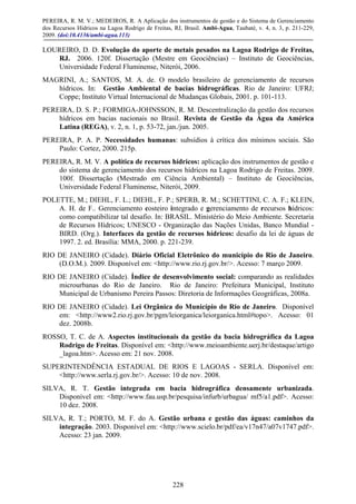 PEREIRA, R. M. V.; MEDEIROS, R. A Aplicação dos instrumentos de gestão e do Sistema de Gerenciamento
dos Recursos Hídricos na Lagoa Rodrigo de Freitas, RJ, Brasil. Ambi-Agua, Taubaté, v. 4, n. 3, p. 211-229,
2009. (doi:10.4136/ambi-agua.113)
228
LOUREIRO, D. D. Evolução do aporte de metais pesados na Lagoa Rodrigo de Freitas,
RJ. 2006. 120f. Dissertação (Mestre em Geociências) – Instituto de Geociências,
Universidade Federal Fluminense, Niterói, 2006.
MAGRINI, A.; SANTOS, M. A. de. O modelo brasileiro de gerenciamento de recursos
hídricos. In: Gestão Ambiental de bacias hidrográficas. Rio de Janeiro: UFRJ;
Coppe; Instituto Virtual Internacional de Mudanças Globais, 2001. p. 101-113.
PEREIRA, D. S. P.; FORMIGA-JOHNSSON, R. M. Descentralização da gestão dos recursos
hídricos em bacias nacionais no Brasil. Revista de Gestão da Água da América
Latina (REGA), v. 2, n. 1, p. 53-72, jan./jun. 2005.
PEREIRA, P. A. P. Necessidades humanas: subsídios à crítica dos mínimos sociais. São
Paulo: Cortez, 2000. 215p.
PEREIRA, R. M. V. A política de recursos hídricos: aplicação dos instrumentos de gestão e
do sistema de gerenciamento dos recursos hídricos na Lagoa Rodrigo de Freitas. 2009.
100f. Dissertação (Mestrado em Ciência Ambiental) – Instituto de Geociências,
Universidade Federal Fluminense, Niterói, 2009.
POLETTE, M.; DIEHL, F. L.; DIEHL, F. P.; SPERB, R. M.; SCHETTINI, C. A. F.; KLEIN,
A. H. de F.. Gerenciamento costeiro integrado e gerenciamento de recursos hídricos:
como compatibilizar tal desafio. In: BRASIL. Ministério do Meio Ambiente. Secretaria
de Recursos Hídricos; UNESCO - Organização das Nações Unidas, Banco Mundial -
BIRD. (Org.). Interfaces da gestão de recursos hídricos: desafio da lei de águas de
1997. 2. ed. Brasília: MMA, 2000. p. 221-239.
RIO DE JANEIRO (Cidade). Diário Oficial Eletrônico do município do Rio de Janeiro.
(D.O.M.). 2009. Disponível em: <http://www.rio.rj.gov.br/>. Acesso: 7 março 2009.
RIO DE JANEIRO (Cidade). Índice de desenvolvimento social: comparando as realidades
microurbanas do Rio de Janeiro. Rio de Janeiro: Prefeitura Municipal, Instituto
Municipal de Urbanismo Pereira Passos: Diretoria de Informações Geográficas, 2008a.
RIO DE JANEIRO (Cidade). Lei Orgânica do Município do Rio de Janeiro. Disponível
em: <http://www2.rio.rj.gov.br/pgm/leiorganica/leiorganica.html#topo>. Acesso: 01
dez. 2008b.
ROSSO, T. C. de A. Aspectos institucionais da gestão da bacia hidrográfica da Lagoa
Rodrigo de Freitas. Disponível em: <http://www.meioambiente.uerj.br/destaque/artigo
_lagoa.htm>. Acesso em: 21 nov. 2008.
SUPERINTENDÊNCIA ESTADUAL DE RIOS E LAGOAS - SERLA. Disponível em:
<http://www.serla.rj.gov.br/>. Acesso: 10 de nov. 2008.
SILVA, R. T. Gestão integrada em bacia hidrográfica densamente urbanizada.
Disponível em: <http://www.fau.usp.br/pesquisa/infurb/urbagua/ mf5/a1.pdf>. Acesso:
10 dez. 2008.
SILVA, R. T.; PORTO, M. F. do A. Gestão urbana e gestão das águas: caminhos da
integração. 2003. Disponível em: <http://www.scielo.br/pdf/ea/v17n47/a07v1747.pdf>.
Acesso: 23 jan. 2009.
 