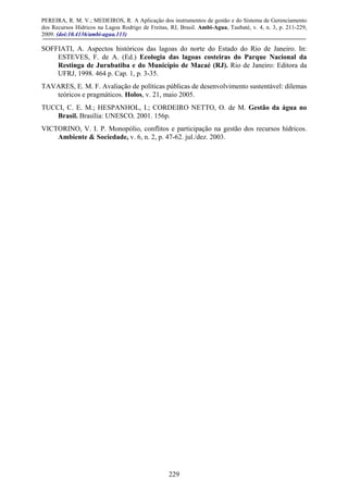 PEREIRA, R. M. V.; MEDEIROS, R. A Aplicação dos instrumentos de gestão e do Sistema de Gerenciamento
dos Recursos Hídricos na Lagoa Rodrigo de Freitas, RJ, Brasil. Ambi-Agua, Taubaté, v. 4, n. 3, p. 211-229,
2009. (doi:10.4136/ambi-agua.113)
229
SOFFIATI, A. Aspectos históricos das lagoas do norte do Estado do Rio de Janeiro. In:
ESTEVES, F. de A. (Ed.) Ecologia das lagoas costeiras do Parque Nacional da
Restinga de Jurubatiba e do Município de Macaé (RJ). Rio de Janeiro: Editora da
UFRJ, 1998. 464 p. Cap. 1, p. 3-35.
TAVARES, E. M. F. Avaliação de políticas públicas de desenvolvimento sustentável: dilemas
teóricos e pragmáticos. Holos, v. 21, maio 2005.
TUCCI, C. E. M.; HESPANHOL, I.; CORDEIRO NETTO, O. de M. Gestão da água no
Brasil. Brasília: UNESCO, 2001. 156p.
VICTORINO, V. I. P. Monopólio, conflitos e participação na gestão dos recursos hídricos.
Ambiente & Sociedade, v. 6, n. 2, p. 47-62. jul./dez. 2003.
 