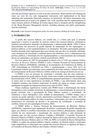 PEREIRA, R. M. V.; MEDEIROS, R. A Aplicação dos instrumentos de gestão e do Sistema de Gerenciamento
dos Recursos Hídricos na Lagoa Rodrigo de Freitas, RJ, Brasil. Ambi-Agua, Taubaté, v. 4, n. 3, p. 211-229,
2009. (doi:10.4136/ambi-agua.113)
212
and state government agencies as well as private institutions. Water permits and charging for
water use were the two only management instruments well implemented in the basin
indicating that instruments financially attractive are prioritized. All others instruments were
not implemented yet or need to be updated. This work concludes that the implementation of
water resource policies in Rodrigo de Freitas lagoon basin is incipient and the strengthening
of the Water Resource Management System, including planning and public participation,
must be reinforced.
Keywords: water resources management; policy for water resources; Rodrigo de Freitas lagoon.
1. INTRODUÇÃO
A gestão dos recursos hídricos, em sentido lato, é a forma pela qual se pretende
equacionar e resolver as questões de escassez relativa dos recursos hídricos, realizando-se
mediante procedimentos integrados de planejamento e administração (Barth, 1999). O pleno
funcionamento dos processos de gestão depende da implantação de três engrenagens: as
políticas públicas, as leis regulamentadoras e as instituições. Há ainda a participação popular,
também apontada como engrenagem para esse sistema, mas que deve ser encarada, sobretudo,
como ferramenta de conciliação e mediação desses três elementos, isto é, o planejamento das
políticas públicas, a formulação das leis regulamentadoras e o funcionamento das instituições
devem ser submetidos a um intenso controle social (Pereira, 2009).
Em 8 de janeiro de 1997 foi promulgada no Brasil a Lei nº 9.433 que instituiu Política
Nacional de Recursos Hídricos (PNRH) e criou o Sistema Nacional de Gerenciamento de
Recursos Hídricos (SINGREH), refletindo as recomendações da Conferência de Dublin, de
1992 (referendadas na CNUMAD em 1992), e regulamentando o inciso XIX, art.21 da
Constituição Federal, que determina como competência da União instituir o Sistema Nacional
de Gerenciamento de Recursos Hídricos e definir critérios de outorga de direitos de seu uso.
A PNRH é, por seu processo de construção e conteúdo, uma das mais modernas e
arrojadas propostas de gestão pública do país, tendo como condão a participação, integração e
descentralização (ANA, 2008). O compartilhamento gerencial participativo e descentralizado
se insere entre as mais significativas novidades da PNRH, o que efetivamente opera uma
verdadeira mudança nos modelos tradicionais de gestão das águas ao romper conceitos e
paradigmas arraigados na tradição brasileira nesse setor (CETEC, 1996).
Outras mudanças significativas trazidas pela PNRH foram a determinação das bacias
hidrográficas como unidades territoriais de planejamento e a descentralização do processo de
gestão, incluindo nela a participação do Poder Público, usuários e comunidade. Ao
estabelecer a bacia hidrográfica como unidade de planejamento, a PNRH rompeu com o
conceito de gestão aplicada à divisão administrativo-territorial (Magrini e Santos, 2001). O
estímulo à participação pública de todos os usuários e interessados, por meio de mecanismos
democráticos de construção de decisão e de processos de coordenação e resolução de
conflitos, forma um novo paradigma (Victorino, 2003).
A PNRH define o Sistema Nacional de Gerenciamento de Recursos Hídricos
(SINGREH), responsável pela implantação da política, coordenação da gestão integrada das
águas, por arbitrar os conflitos relacionados aos recursos hídricos, planejamento, regulação e
controle do uso, preservação e recuperação dos recursos hídricos e pela promoção da
cobrança pelo uso dos recursos hídricos. Compõe o SINGREH: o Conselho Nacional de
Recursos Hídricos (CNRH); a Agência Nacional de Águas (ANA) (que substituiu a Secretaria
Nacional de Recursos Hídricos pela Lei 9.984, de 2000); os Comitês de Bacias Hidrográficas
(CBHs); os órgãos dos poderes públicos federal, estaduais, do Distrito Federal e municipais
cujas competências se relacionem com a gestão dos recursos hídricos; as Agências de Água; e
os Conselhos de Recursos Hídricos dos Estados e Distrito Federal.
 