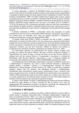 PEREIRA, R. M. V.; MEDEIROS, R. A Aplicação dos instrumentos de gestão e do Sistema de Gerenciamento
dos Recursos Hídricos na Lagoa Rodrigo de Freitas, RJ, Brasil. Ambi-Agua, Taubaté, v. 4, n. 3, p. 211-229,
2009. (doi:10.4136/ambi-agua.113)
213
O caráter aglutinador e sistêmico do SINGREH produz uma inovação em relação à
estrutura tradicional de formulação de políticas públicas, pressupondo formas compartilhadas
e integradas de gestão da água, prevendo espaços políticos apropriados no âmbito Nacional,
Estadual e local (IBAMA, 2006). Os Estados também devem legislar sobre as águas, criando
suas próprias políticas, sem ferir, no entanto, a legislação federal. No Rio de Janeiro a Política
Estadual de Recursos Hídricos (PERH) e o Sistema Estadual de Gerenciamento de Recursos
Hídricos (SIEGREH) foram instituídos dois anos após a lei federal, pela Lei Estadual nº
3.239, de 2 de agosto de 1999, e determina os princípios, objetivos, diretrizes e instrumentos a
serem adotados no âmbito estadual considerando aspectos locais para a gestão dos recursos e
com importante detalhamento no que concerne à recuperação e conservação da biodiversidade
aquática.
Conforme explicitada na PNRH, a participação efetiva dos municípios na gestão
ambiental local, por meio de seus instrumentos (Planos Diretores, fiscalização, zoneamento e
etc.) também deve ser destacada, assim como sua inegável relevância e indispensável
interface no planejamento e gestão das águas (IBAMA, 2006).
O Sistema criado pelas PNRH e PERH se sobrepõe, mas não se opõe, à estrutura
administrativa existente no cenário político. Ele cria somente novos organismos (relacionados
à gestão dos recursos hídricos) com base territorial diversa da divisão político-administrativa
do País, necessários à execução das novas atividades (que não poderiam ser exercidas pelos
organismos existentes, que têm base municipal, estadual ou federal), mas mantém as
competências dos organismos existentes e potencializa sua atuação (Tucci et al., 2001).
Os instrumentos aplicados no gerenciamento dos recursos naturais também estão
definidos nas políticas de recursos hídricos. São eles: os Planos de Recursos Hídricos, o
enquadramento dos corpos de água, a outorga de direito de uso dos recursos hídricos, a
cobrança pelo uso dos recursos hídricos, a compensação a municípios e o Sistema de
Informações sobre Recursos Hídricos. Acrescenta-se a esses o Programa Estadual de
Conservação e Revitalização de Recursos Hídricos (PROHIDRO) instituído pela PERH.
O acelerado processo de urbanização, especialmente associado ao ambiente costeiro, sem
a implementação de programas que visem à gestão ambiental integrada e participativa
também tendem a aumentar a pressão e o comprometimento exercidos nas bacias
hidrográficas e demais paisagens costeiras (Polette et al., 2000). A gestão desses ambientes
aquáticos urbanos deve ter, portanto, uma abordagem holística e multidisciplinar,
considerando tanto características naturais quanto características sociais e políticas, bem
como a inserção dessas áreas na vida da comunidade local e identificação de sua importância.
Soffiati (1998) argumenta que, diante de um cenário organicista, as lagoas, bem como os rios
e os brejos, deixam de ser ecossistemas inertes e passam a ser atores da história, dotados de
estrutura e dinâmica próprias que respondem às agressões humanas.
O objetivo deste trabalho é analisar a implementação das Políticas de Recursos Hídricos
na Bacia da Lagoa Rodrigo de Freitas, município do Rio de Janeiro, sob a ótica da
implementação dos instrumentos de gestão e da atuação e articulação dos componentes do
SIEGREH (Sistema Estadual de Gerenciamento de Recursos Hídricos).
2. MATERIAL E MÉTODOS
As pesquisas de análise e avaliação das políticas públicas dedicam-se, grosso modo, a
coletar, analisar e interpretar informações sobre a formação, implementação e impacto das
ações governamentais (Castro, 1989) e ao exame da engenharia institucional e dos traços
constitutivos dos programas (Arretche, 1999 apud Tavares, 2005).
Neste trabalho, a análise se fez no campo da implementação dessas políticas que, por
serem relativamente recentes, ainda apresentam amplo caminho para obtenção de sucesso na
gestão dos recursos se forem embasadas em análises sólidas. Essa análise configura-se como
 