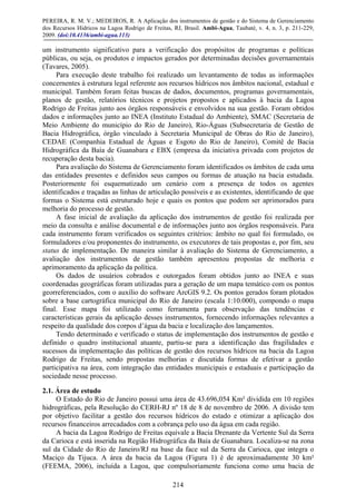 PEREIRA, R. M. V.; MEDEIROS, R. A Aplicação dos instrumentos de gestão e do Sistema de Gerenciamento
dos Recursos Hídricos na Lagoa Rodrigo de Freitas, RJ, Brasil. Ambi-Agua, Taubaté, v. 4, n. 3, p. 211-229,
2009. (doi:10.4136/ambi-agua.113)
214
um instrumento significativo para a verificação dos propósitos de programas e políticas
públicas, ou seja, os produtos e impactos gerados por determinadas decisões governamentais
(Tavares, 2005).
Para execução deste trabalho foi realizado um levantamento de todas as informações
concernentes à estrutura legal referente aos recursos hídricos nos âmbitos nacional, estadual e
municipal. Também foram feitas buscas de dados, documentos, programas governamentais,
planos de gestão, relatórios técnicos e projetos propostos e aplicados à bacia da Lagoa
Rodrigo de Freitas junto aos órgãos responsáveis e envolvidos na sua gestão. Foram obtidos
dados e informações junto ao INEA (Instituto Estadual do Ambiente), SMAC (Secretaria de
Meio Ambiente do município do Rio de Janeiro), Rio-Águas (Subsecretaria de Gestão de
Bacia Hidrográfica, órgão vinculado à Secretaria Municipal de Obras do Rio de Janeiro),
CEDAE (Companhia Estadual de Águas e Esgoto do Rio de Janeiro), Comitê de Bacia
Hidrográfica da Baía de Guanabara e EBX (empresa da iniciativa privada com projetos de
recuperação desta bacia).
Para avaliação do Sistema de Gerenciamento foram identificados os âmbitos de cada uma
das entidades presentes e definidos seus campos ou formas de atuação na bacia estudada.
Posteriormente foi esquematizado um cenário com a presença de todos os agentes
identificados e traçadas as linhas de articulação possíveis e as existentes, identificando de que
formas o Sistema está estruturado hoje e quais os pontos que podem ser aprimorados para
melhoria do processo de gestão.
A fase inicial de avaliação da aplicação dos instrumentos de gestão foi realizada por
meio da consulta e análise documental e de informações junto aos órgãos responsáveis. Para
cada instrumento foram verificados os seguintes critérios: âmbito no qual foi formulado, os
formuladores e/ou proponentes do instrumento, os executores de tais propostas e, por fim, seu
status de implementação. De maneira similar à avaliação do Sistema de Gerenciamento, a
avaliação dos instrumentos de gestão também apresentou propostas de melhoria e
aprimoramento da aplicação da política.
Os dados de usuários cobrados e outorgados foram obtidos junto ao INEA e suas
coordenadas geográficas foram utilizadas para a geração de um mapa temático com os pontos
georreferenciados, com o auxílio do software ArcGIS 9.2. Os pontos gerados foram plotados
sobre a base cartográfica municipal do Rio de Janeiro (escala 1:10.000), compondo o mapa
final. Esse mapa foi utilizado como ferramenta para observação das tendências e
características gerais da aplicação desses instrumentos, fornecendo informações relevantes a
respeito da qualidade dos corpos d’água da bacia e localização dos lançamentos.
Tendo determinado e verificado o status de implementação dos instrumentos de gestão e
definido o quadro institucional atuante, partiu-se para a identificação das fragilidades e
sucessos da implementação das políticas de gestão dos recursos hídricos na bacia da Lagoa
Rodrigo de Freitas, sendo propostas melhorias e discutida formas de efetivar a gestão
participativa na área, com integração das entidades municipais e estaduais e participação da
sociedade nesse processo.
2.1. Área de estudo
O Estado do Rio de Janeiro possui uma área de 43.696,054 Km² dividida em 10 regiões
hidrográficas, pela Resolução do CERH-RJ nº 18 de 8 de novembro de 2006. A divisão tem
por objetivo facilitar a gestão dos recursos hídricos do estado e otimizar a aplicação dos
recursos financeiros arrecadados com a cobrança pelo uso da água em cada região.
A bacia da Lagoa Rodrigo de Freitas equivale a Bacia Drenante da Vertente Sul da Serra
da Carioca e está inserida na Região Hidrográfica da Baía de Guanabara. Localiza-se na zona
sul da Cidade do Rio de Janeiro/RJ na base da face sul da Serra da Carioca, que integra o
Maciço da Tijuca. A área da bacia da Lagoa (Figura 1) é de aproximadamente 30 km²
(FEEMA, 2006), incluída a Lagoa, que compulsoriamente funciona como uma bacia de
 
