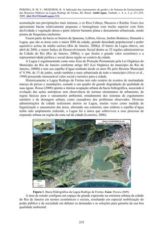 PEREIRA, R. M. V.; MEDEIROS, R. A Aplicação dos instrumentos de gestão e do Sistema de Gerenciamento
dos Recursos Hídricos na Lagoa Rodrigo de Freitas, RJ, Brasil. Ambi-Agua, Taubaté, v. 4, n. 3, p. 211-229,
2009. (doi:10.4136/ambi-agua.113)
215
acumulação nas precipitações mais intensas, e os Rios Cabeça, Macacos e Rainha. Esses rios
apresentam bacias relativamente pequenas e homogêneas com trecho superior com forte
declividade e vegetação densa e parte inferior bastante plana e densamente urbanizada, sendo
pontos de frequentes enchentes.
Fazem parte da bacia os bairros de Ipanema, Leblon, Gávea, Jardim Botânico, Humaitá e
Lagoa, que são as áreas com o maior IDH da cidade, grande densidade populacional e poder
aquisitivo acima da média carioca (Rio de Janeiro, 2008a). O bairro da Lagoa obteve, em
abril de 2008, o maior Índice de Desenvolvimento Social dentre as 32 regiões administrativas
da Cidade do Rio (Rio de Janeiro, 2008a), o que ilustra o grande valor econômico e a
representatividade política e social dessa região no cenário da cidade.
A Lagoa é regulamentada como uma Área de Proteção Permanente pela Lei Orgânica do
Município do Rio de Janeiro conforme artigo 463 (Lei Orgânica do município do Rio de
Janeiro, 2008b) e tem seu espelho d’água tombado desde os anos 90, pelo Decreto Municipal
nº 9.396, de 13 de junho, sendo também a mais urbanizada de todo o município (Alves et al.,
1998) possuindo imensurável valor social e turístico para a cidade.
Historicamente a Lagoa Rodrigo de Freitas tem sido cenário de eventos de mortandade
maciça de peixes e inundações, somado a um quadro de grande degradação da qualidade de
suas águas. Rosso (2008) aponta a intensa ocupação urbana da bacia hidrográfica, associada à
evolução das ações antrópicas sem observância de normas elementares de urbanismo, de
regras básicas para o saneamento ambiental, notadamente dos sistemas de esgotamento
sanitário e de drenagem urbana, como causadores dos problemas observados. Diversas
administrações da cidade realizaram aterros na Lagoa, muitas vezes como medida de
higienização e saneamento das áreas, alterando seu contorno, mas embora o espelho d’água
tenha sido amplamente reduzido, a Lagoa foi a única que sobreviveu a esse processo de
expansão urbana na região da zona sul da cidade (Loureiro, 2006).
Figura 1. Bacia Hidrográfica da Lagoa Rodrigo de Freitas. Fonte: Pereira (2009).
A área de estudo configura um espaço de grande expressão na estrutura urbana da cidade
do Rio de Janeiro em termos econômicos e sociais, resultando em especial mobilização do
poder público e da sociedade em debater as demandas e as soluções para garantia da sua boa
qualidade ambiental.
 