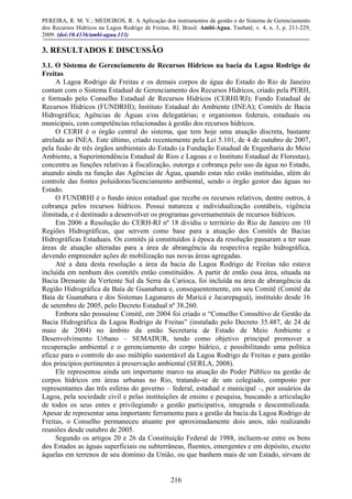 PEREIRA, R. M. V.; MEDEIROS, R. A Aplicação dos instrumentos de gestão e do Sistema de Gerenciamento
dos Recursos Hídricos na Lagoa Rodrigo de Freitas, RJ, Brasil. Ambi-Agua, Taubaté, v. 4, n. 3, p. 211-229,
2009. (doi:10.4136/ambi-agua.113)
216
3. RESULTADOS E DISCUSSÃO
3.1. O Sistema de Gerenciamento de Recursos Hídricos na bacia da Lagoa Rodrigo de
Freitas
A Lagoa Rodrigo de Freitas e os demais corpos de água do Estado do Rio de Janeiro
contam com o Sistema Estadual de Gerenciamento dos Recursos Hídricos, criado pela PERH,
e formado pelo Conselho Estadual de Recursos Hídricos (CERHI/RJ); Fundo Estadual de
Recursos Hídricos (FUNDRHI); Instituto Estadual do Ambiente (INEA); Comitês de Bacia
Hidrográfica; Agências de Águas e/ou delegatárias; e organismos federais, estaduais ou
municipais, com competências relacionadas à gestão dos recursos hídricos.
O CERH é o órgão central do sistema, que tem hoje uma atuação discreta, bastante
atrelada ao INEA. Este último, criado recentemente pela Lei 5.101, de 4 de outubro de 2007,
pela fusão de três órgãos ambientais do Estado (a Fundação Estadual de Engenharia do Meio
Ambiente, a Superintendência Estadual de Rios e Lagoas e o Instituto Estadual de Florestas),
concentra as funções relativas à fiscalização, outorga e cobrança pelo uso da água no Estado,
atuando ainda na função das Agências de Água, quando estas não estão instituídas, além do
controle das fontes poluidoras/licenciamento ambiental, sendo o órgão gestor das águas no
Estado.
O FUNDRHI é o fundo único estadual que recebe os recursos relativos, dentre outros, à
cobrança pelos recursos hídricos. Possui natureza e individualização contábeis, vigência
ilimitada, e é destinado a desenvolver os programas governamentais de recursos hídricos.
Em 2006 a Resolução do CERH-RJ nº 18 dividiu o território do Rio de Janeiro em 10
Regiões Hidrográficas, que servem como base para a atuação dos Comitês de Bacias
Hidrográficas Estaduais. Os comitês já constituídos à época da resolução passaram a ter suas
áreas de atuação alteradas para a área de abrangência da respectiva região hidrográfica,
devendo empreender ações de mobilização nas novas áreas agregadas.
Até a data desta resolução a área da bacia da Lagoa Rodrigo de Freitas não estava
incluída em nenhum dos comitês então constituídos. A partir de então essa área, situada na
Bacia Drenante da Vertente Sul da Serra da Carioca, foi incluída na área de abrangência da
Região Hidrográfica da Baía de Guanabara e, consequentemente, em seu Comitê (Comitê da
Baía de Guanabara e dos Sistemas Lagunares de Maricá e Jacarepaguá), instituído desde 16
de setembro de 2005, pelo Decreto Estadual nº 38.260.
Embora não possuísse Comitê, em 2004 foi criado o “Conselho Consultivo de Gestão da
Bacia Hidrográfica da Lagoa Rodrigo de Freitas” (instalado pelo Decreto 35.487, de 24 de
maio de 2004) no âmbito da então Secretaria de Estado de Meio Ambiente e
Desenvolvimento Urbano – SEMADUR, tendo como objetivo principal promover a
recuperação ambiental e o gerenciamento do corpo hídrico, e possibilitando uma política
eficaz para o controle do uso múltiplo sustentável da Lagoa Rodrigo de Freitas e para gestão
dos princípios pertinentes à preservação ambiental (SERLA, 2008).
Ele representou ainda um importante marco na atuação do Poder Público na gestão de
corpos hídricos em áreas urbanas no Rio, tratando-se de um colegiado, composto por
representantes das três esferas do governo – federal, estadual e municipal –, por usuários da
Lagoa, pela sociedade civil e pelas instituições de ensino e pesquisa, buscando a articulação
de todos os seus entes e privilegiando a gestão participativa, integrada e descentralizada.
Apesar de representar uma importante ferramenta para a gestão da bacia da Lagoa Rodrigo de
Freitas, o Conselho permaneceu atuante por aproximadamente dois anos, não realizando
reuniões desde outubro de 2005.
Segundo os artigos 20 e 26 da Constituição Federal de 1988, incluem-se entre os bens
dos Estados as águas superficiais ou subterrâneas, fluentes, emergentes e em depósito, exceto
àquelas em terrenos de seu domínio da União, ou que banhem mais de um Estado, sirvam de
 